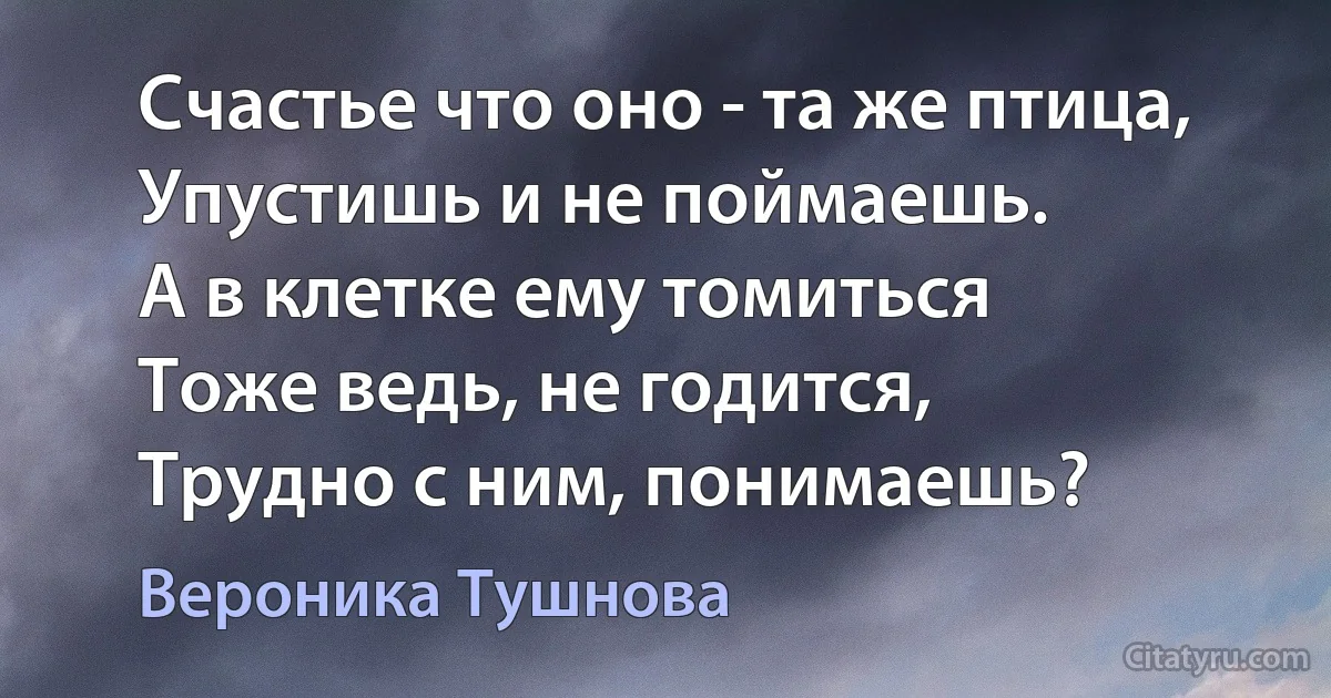 Счастье что оно - та же птица,
Упустишь и не поймаешь.
А в клетке ему томиться
Тоже ведь, не годится,
Трудно с ним, понимаешь? (Вероника Тушнова)