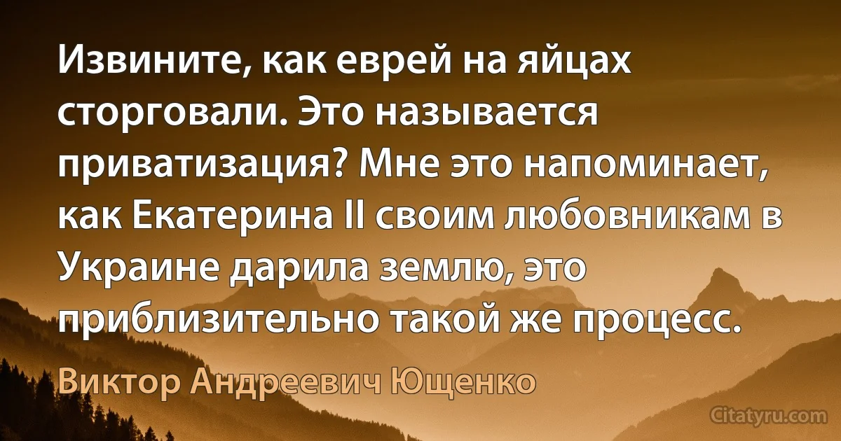 Извините, как еврей на яйцах сторговали. Это называется приватизация? Мне это напоминает, как Екатерина ІІ своим любовникам в Украине дарила землю, это приблизительно такой же процесс. (Виктор Андреевич Ющенко)