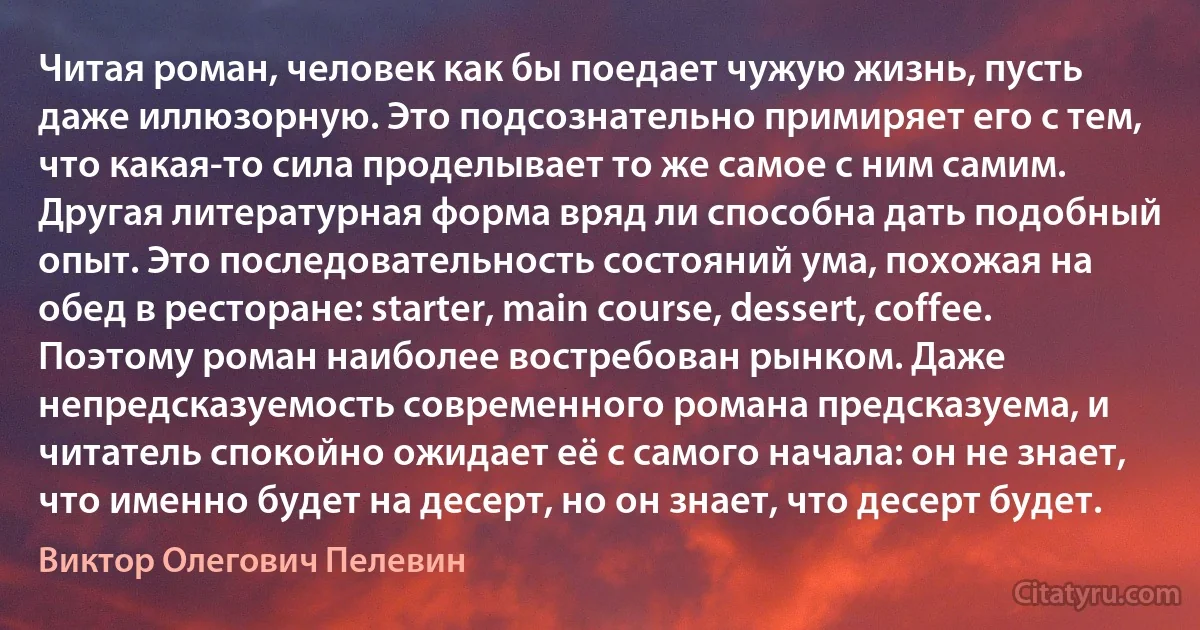 Читая роман, человек как бы поедает чужую жизнь, пусть даже иллюзорную. Это подсознательно примиряет его с тем, что какая-то сила проделывает то же самое с ним самим. Другая литературная форма вряд ли способна дать подобный опыт. Это последовательность состояний ума, похожая на обед в ресторане: starter, main course, dessert, coffee. Поэтому роман наиболее востребован рынком. Даже непредсказуемость современного романа предсказуема, и читатель спокойно ожидает её с самого начала: он не знает, что именно будет на десерт, но он знает, что десерт будет. (Виктор Олегович Пелевин)