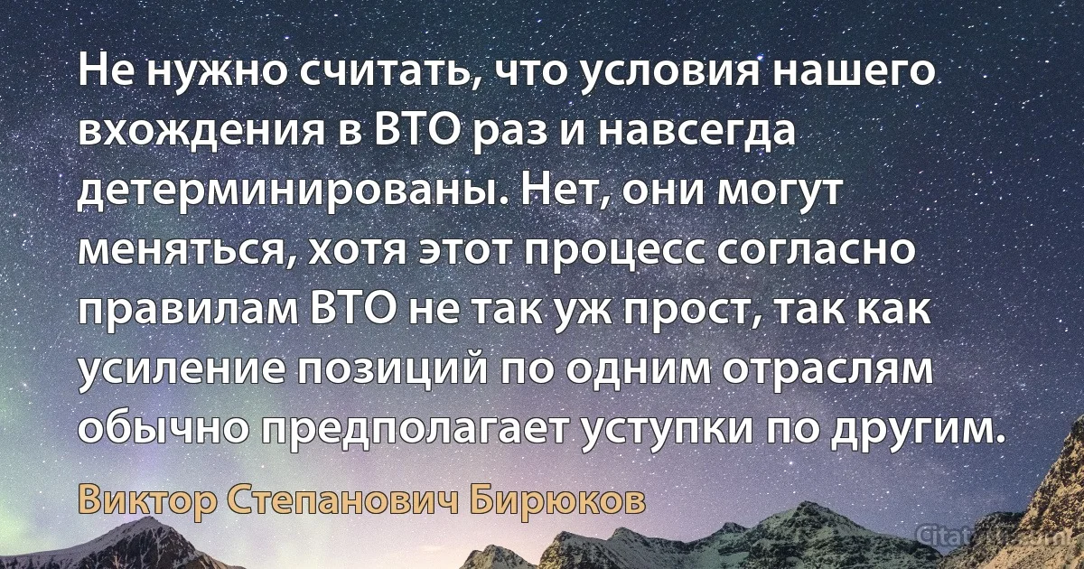 Не нужно считать, что условия нашего вхождения в ВТО раз и навсегда детерминированы. Нет, они могут меняться, хотя этот процесс согласно правилам ВТО не так уж прост, так как усиление позиций по одним отраслям обычно предполагает уступки по другим. (Виктор Степанович Бирюков)