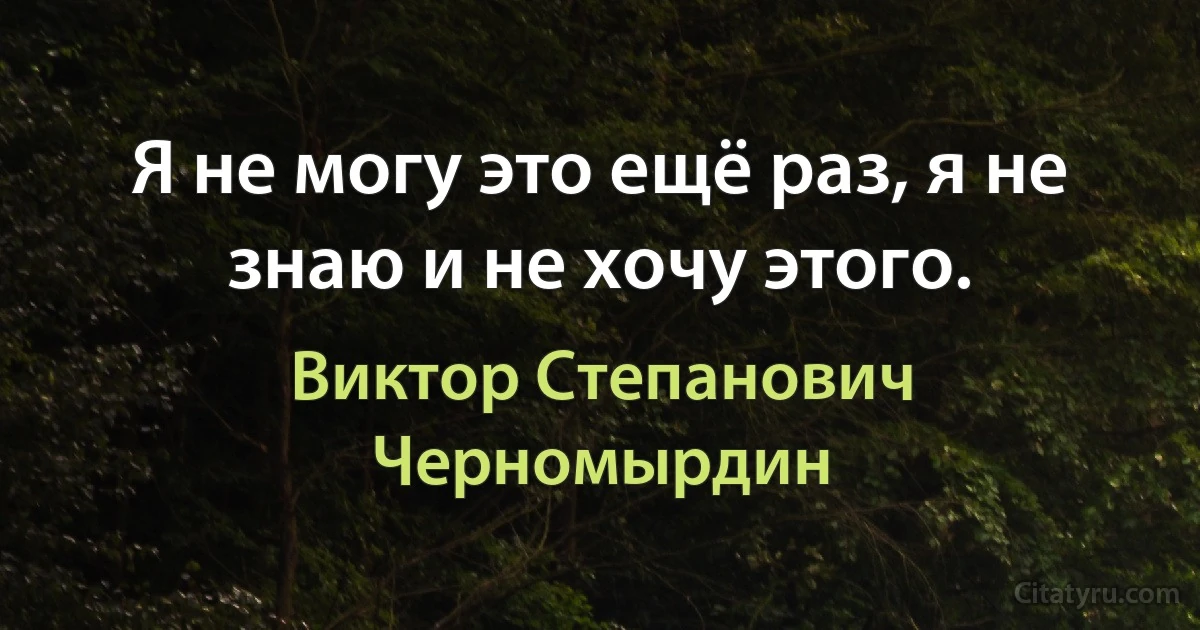 Я не могу это ещё раз, я не знаю и не хочу этого. (Виктор Степанович Черномырдин)