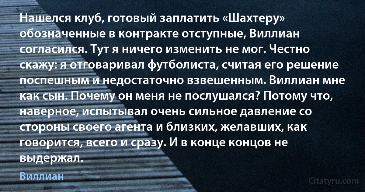 Нашелся клуб, готовый заплатить «Шахтеру» обозначенные в контракте отступные, Виллиан согласился. Тут я ничего изменить не мог. Честно скажу: я отговаривал футболиста, считая его решение поспешным и недостаточно взвешенным. Виллиан мне как сын. Почему он меня не послушался? Потому что, наверное, испытывал очень сильное давление со стороны своего агента и близких, желавших, как говорится, всего и сразу. И в конце концов не выдержал. (Виллиан)