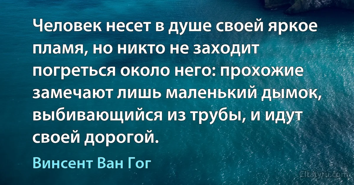 Человек несет в душе своей яркое пламя, но никто не заходит погреться около него: прохожие замечают лишь маленький дымок, выбивающийся из трубы, и идут своей дорогой. (Винсент Ван Гог)