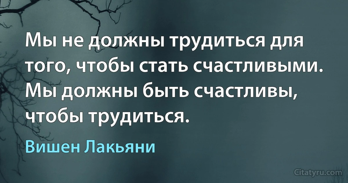 Мы не должны трудиться для того, чтобы стать счастливыми. Мы должны быть счастливы, чтобы трудиться. (Вишен Лакьяни)