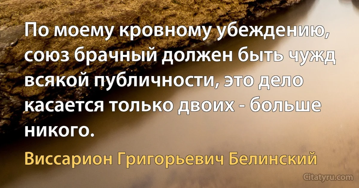 По моему кровному убеждению, союз брачный должен быть чужд всякой публичности, это дело касается только двоих - больше никого. (Виссарион Григорьевич Белинский)