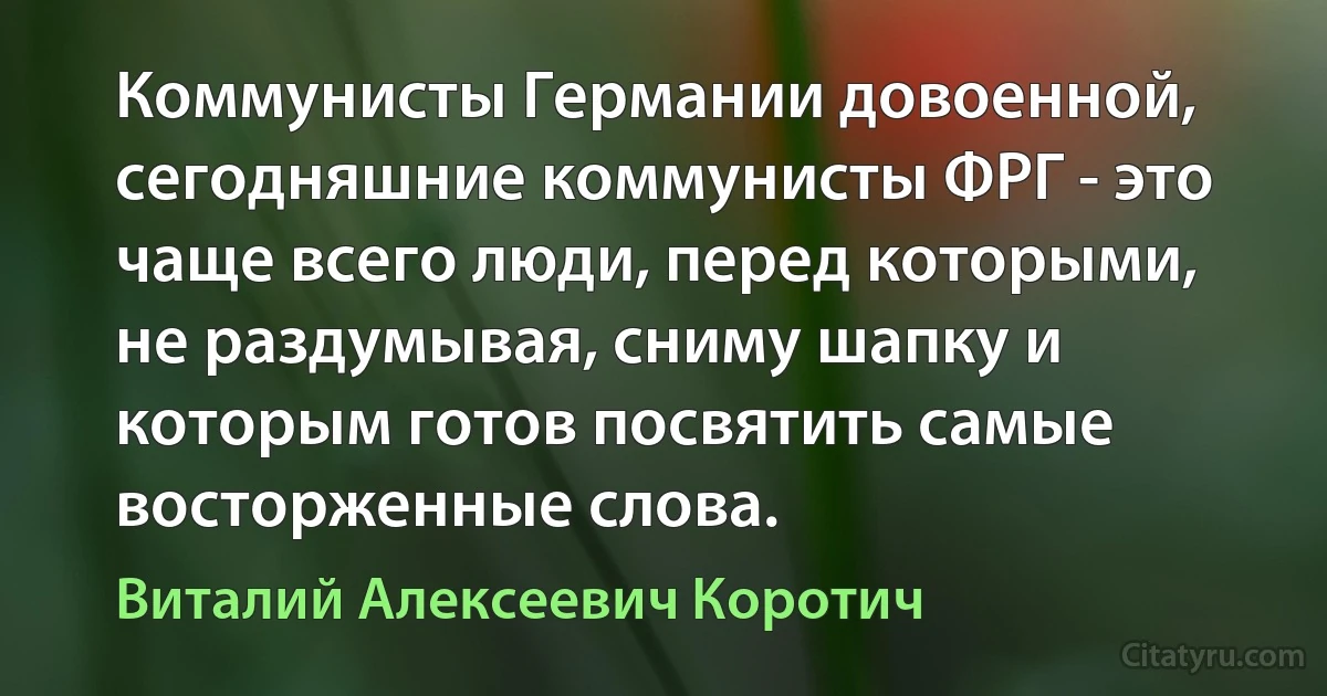 Коммунисты Германии довоенной, сегодняшние коммунисты ФРГ - это чаще всего люди, перед которыми, не раздумывая, сниму шапку и которым готов посвятить самые восторженные слова. (Виталий Алексеевич Коротич)