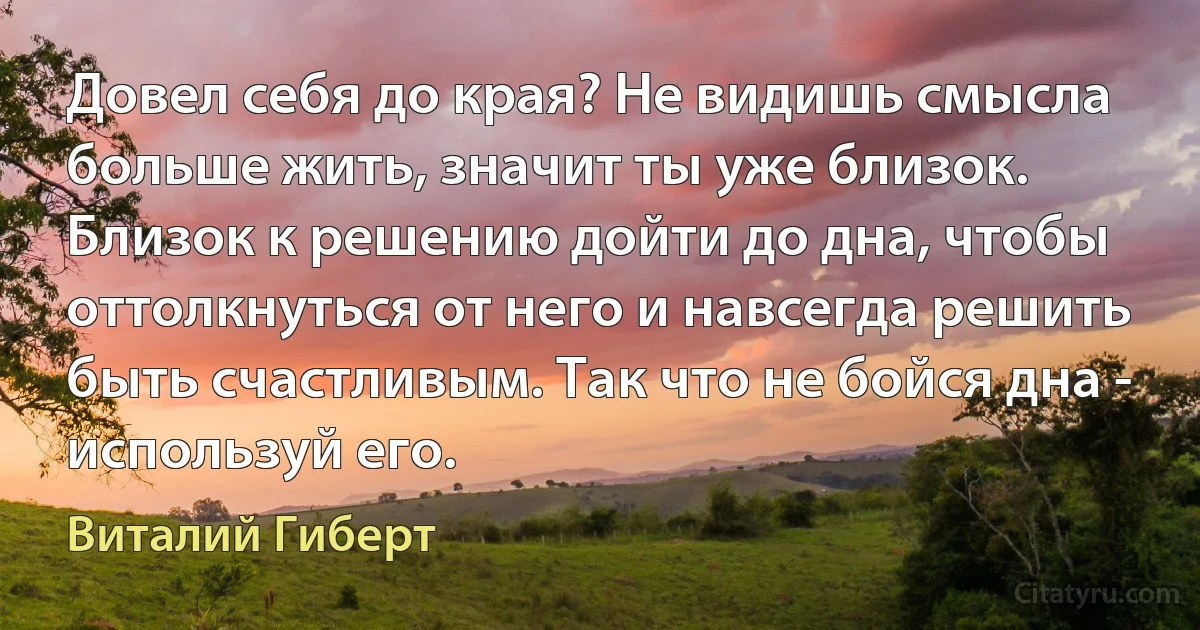 Довел себя до края? Не видишь смысла больше жить, значит ты уже близок. Близок к решению дойти до дна, чтобы оттолкнуться от него и навсегда решить быть счастливым. Так что не бойся дна - используй его. (Виталий Гиберт)