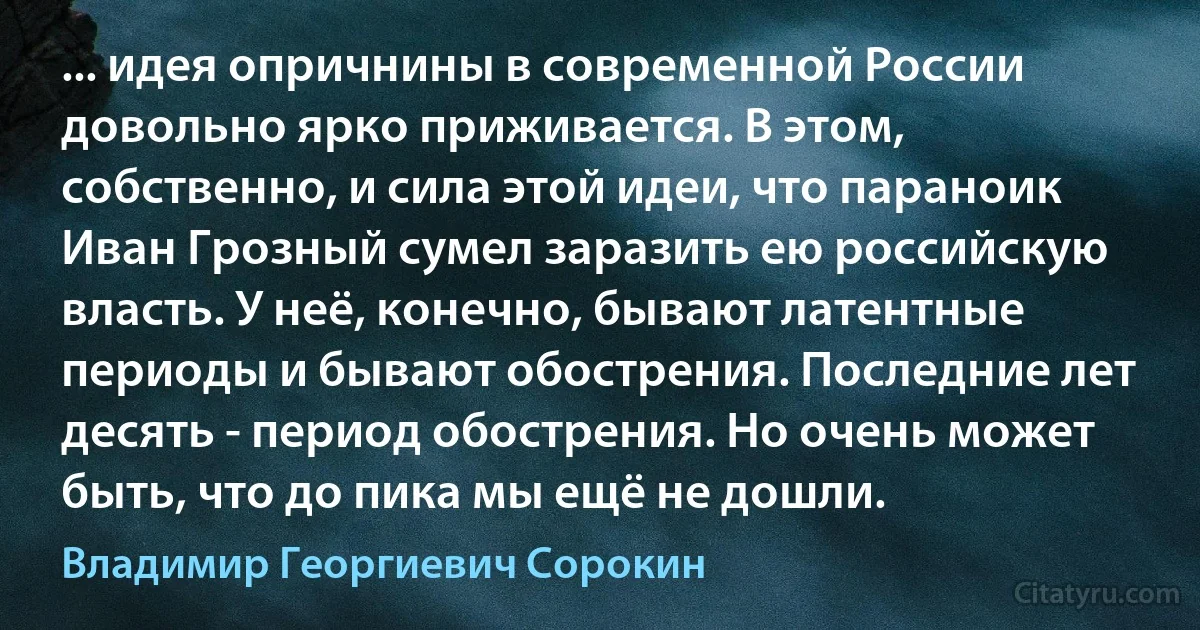 ... идея опричнины в современной России довольно ярко приживается. В этом, собственно, и сила этой идеи, что параноик Иван Грозный сумел заразить ею российскую власть. У неё, конечно, бывают латентные периоды и бывают обострения. Последние лет десять - период обострения. Но очень может быть, что до пика мы ещё не дошли. (Владимир Георгиевич Сорокин)