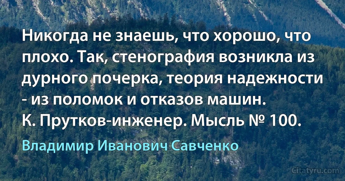 Никогда не знаешь, что хорошо, что плохо. Так, стенография возникла из дурного почерка, теория надежности - из поломок и отказов машин.
К. Прутков-инженер. Мысль № 100. (Владимир Иванович Савченко)