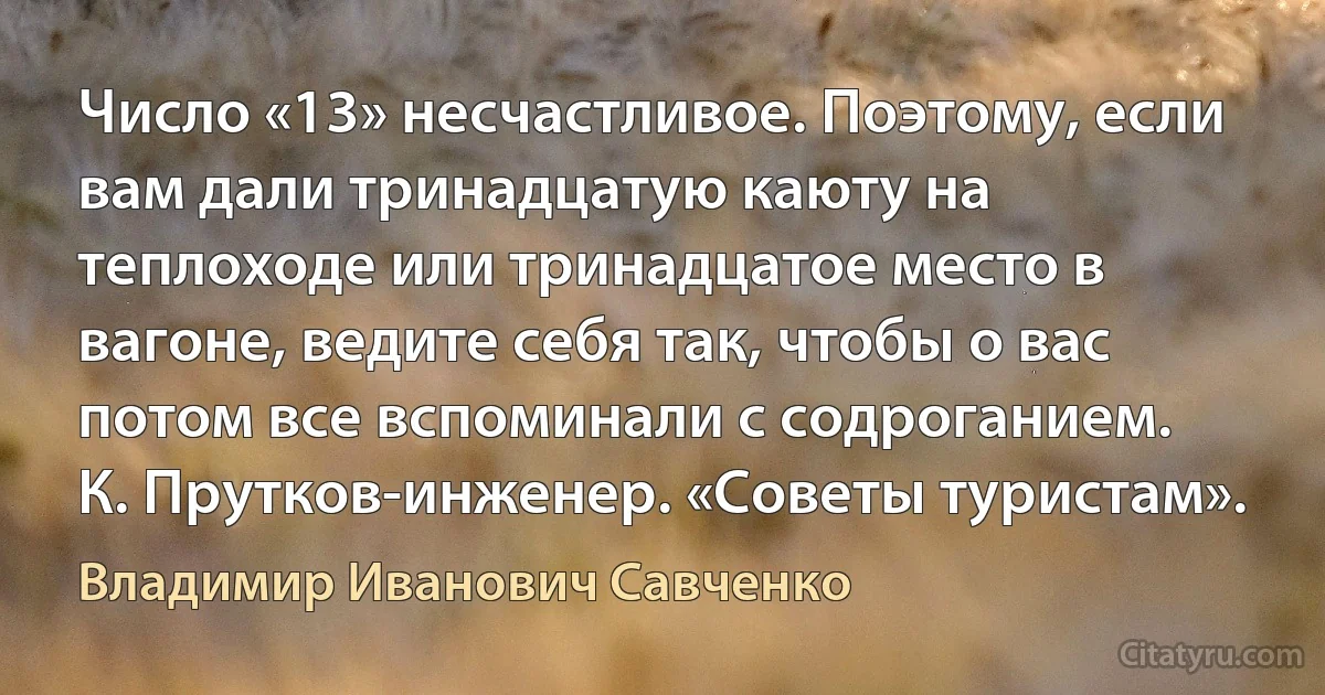 Число «13» несчастливое. Поэтому, если вам дали тринадцатую каюту на теплоходе или тринадцатое место в вагоне, ведите себя так, чтобы о вас потом все вспоминали с содроганием.
К. Прутков-инженер. «Советы туристам». (Владимир Иванович Савченко)