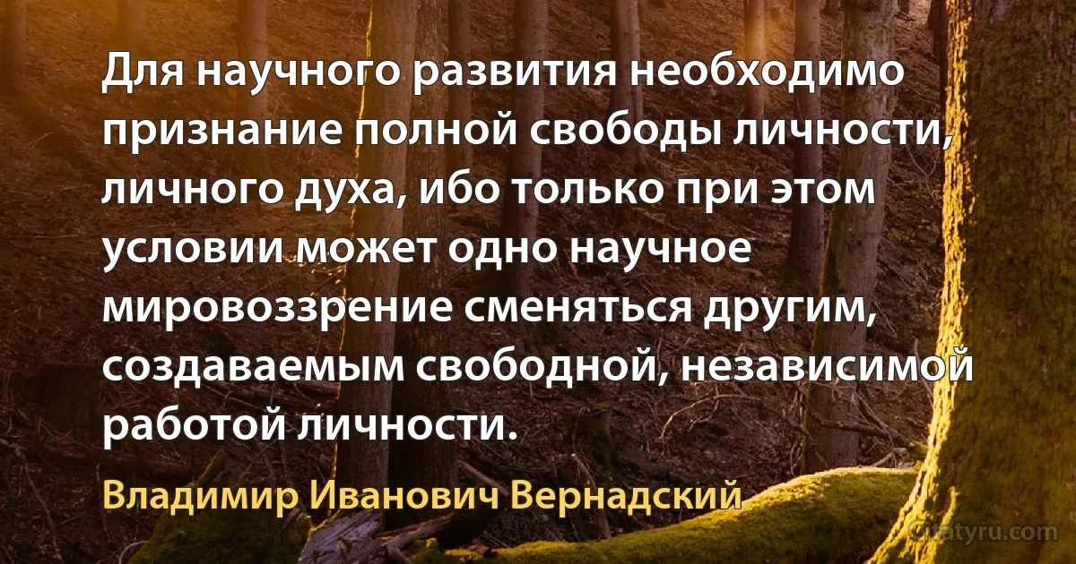 Для научного развития необходимо признание полной свободы личности, личного духа, ибо только при этом условии может одно научное мировоззрение сменяться другим, создаваемым свободной, независимой работой личности. (Владимир Иванович Вернадский)