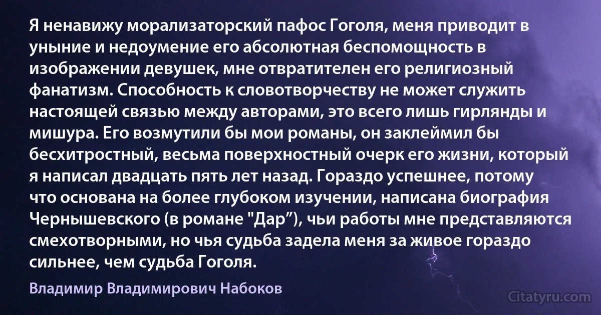 Я ненавижу морализаторский пафос Гоголя, меня приводит в уныние и недоумение его абсолютная беспомощность в изображении девушек, мне отвратителен его религиозный фанатизм. Способность к словотворчеству не может служить настоящей связью между авторами, это всего лишь гирлянды и мишура. Его возмутили бы мои романы, он заклеймил бы бесхитростный, весьма поверхностный очерк его жизни, который я написал двадцать пять лет назад. Гораздо успешнее, потому что основана на более глубоком изучении, написана биография Чернышевского (в романе "Дар”), чьи работы мне представляются смехотворными, но чья судьба задела меня за живое гораздо сильнее, чем судьба Гоголя. (Владимир Владимирович Набоков)