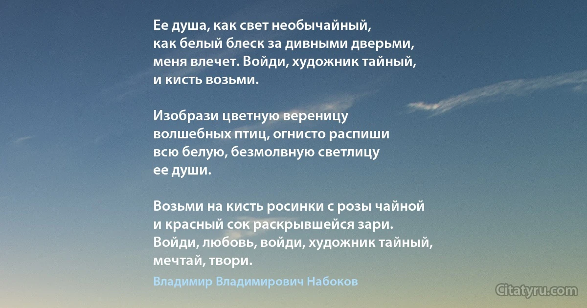 Ее душа, как свет необычайный,
как белый блеск за дивными дверьми,
меня влечет. Войди, художник тайный,
и кисть возьми.

Изобрази цветную вереницу
волшебных птиц, огнисто распиши
всю белую, безмолвную светлицу
ее души.

Возьми на кисть росинки с розы чайной
и красный сок раскрывшейся зари.
Войди, любовь, войди, художник тайный,
мечтай, твори. (Владимир Владимирович Набоков)