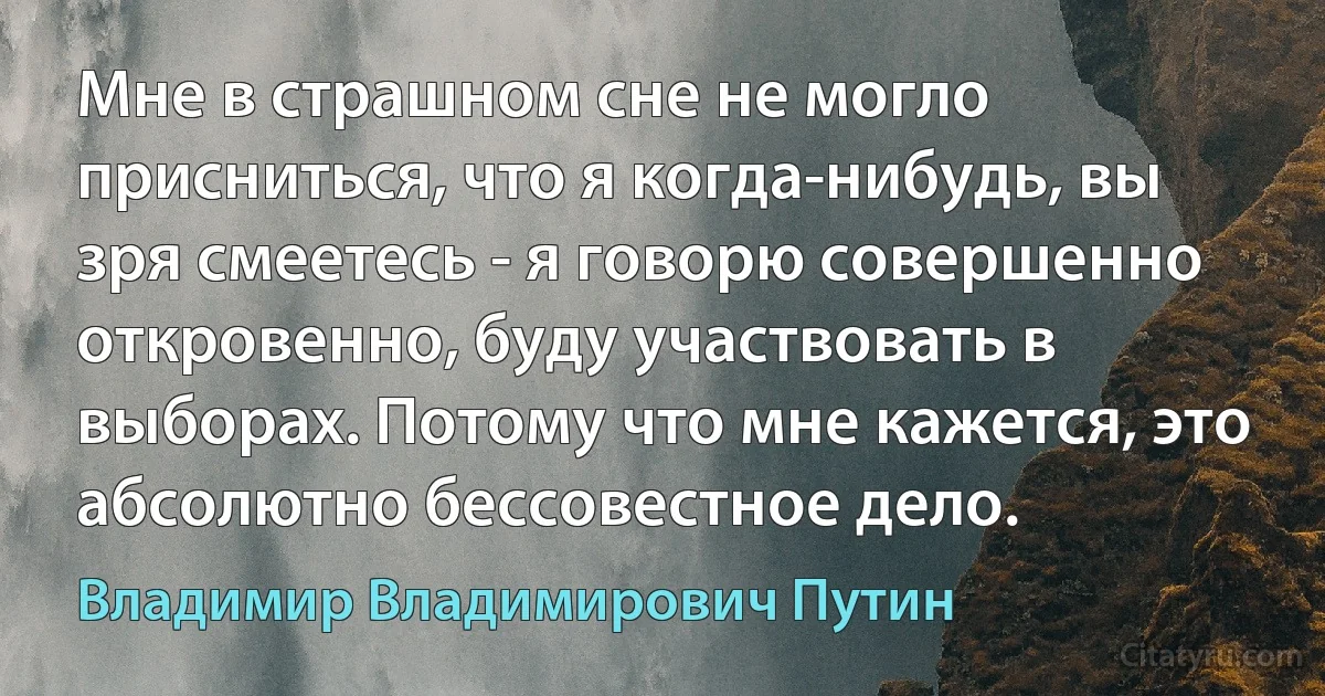 Мне в страшном сне не могло присниться, что я когда-нибудь, вы зря смеетесь - я говорю совершенно откровенно, буду участвовать в выборах. Потому что мне кажется, это абсолютно бессовестное дело. (Владимир Владимирович Путин)