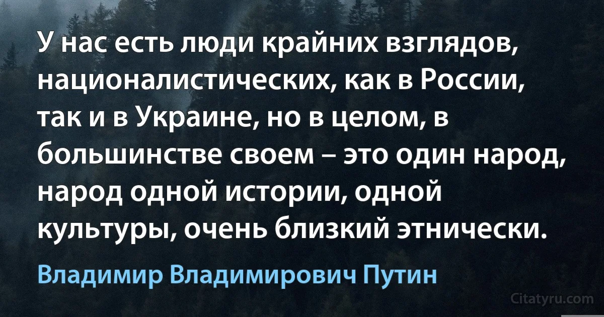 У нас есть люди крайних взглядов, националистических, как в России, так и в Украине, но в целом, в большинстве своем – это один народ, народ одной истории, одной культуры, очень близкий этнически. (Владимир Владимирович Путин)