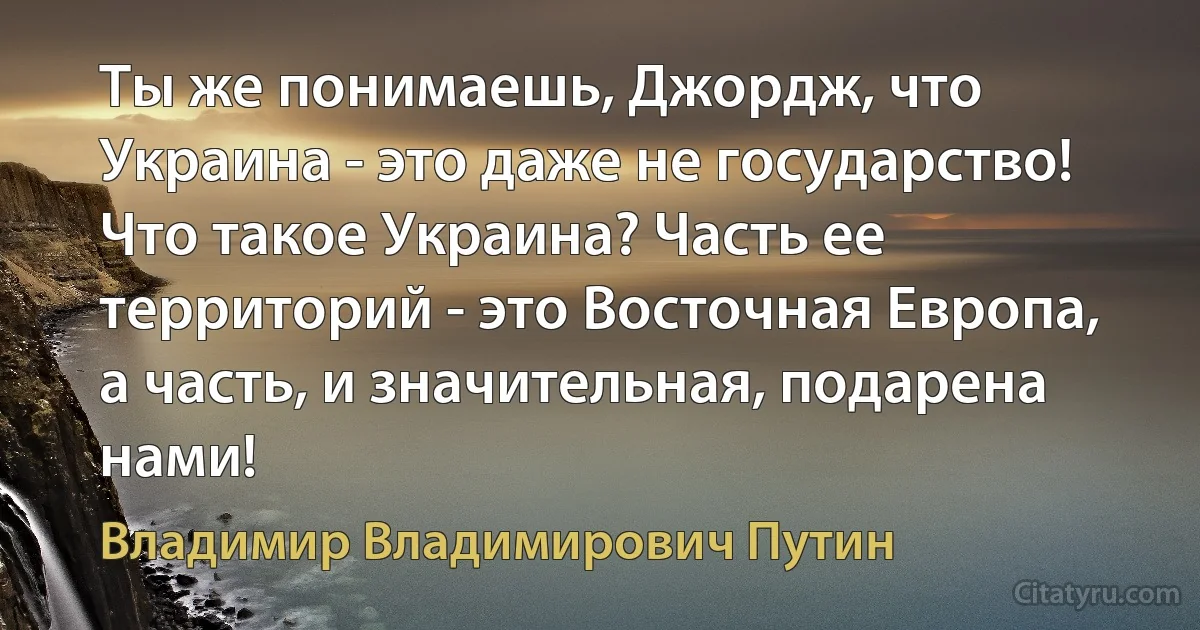 Ты же понимаешь, Джордж, что Украина - это даже не государство! Что такое Украина? Часть ее территорий - это Восточная Европа, а часть, и значительная, подарена нами! (Владимир Владимирович Путин)