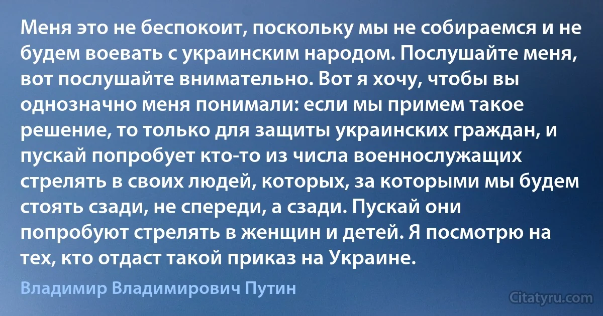 Меня это не беспокоит, поскольку мы не собираемся и не будем воевать с украинским народом. Послушайте меня, вот послушайте внимательно. Вот я хочу, чтобы вы однозначно меня понимали: если мы примем такое решение, то только для защиты украинских граждан, и пускай попробует кто-то из числа военнослужащих стрелять в своих людей, которых, за которыми мы будем стоять сзади, не спереди, а сзади. Пускай они попробуют стрелять в женщин и детей. Я посмотрю на тех, кто отдаст такой приказ на Украине. (Владимир Владимирович Путин)