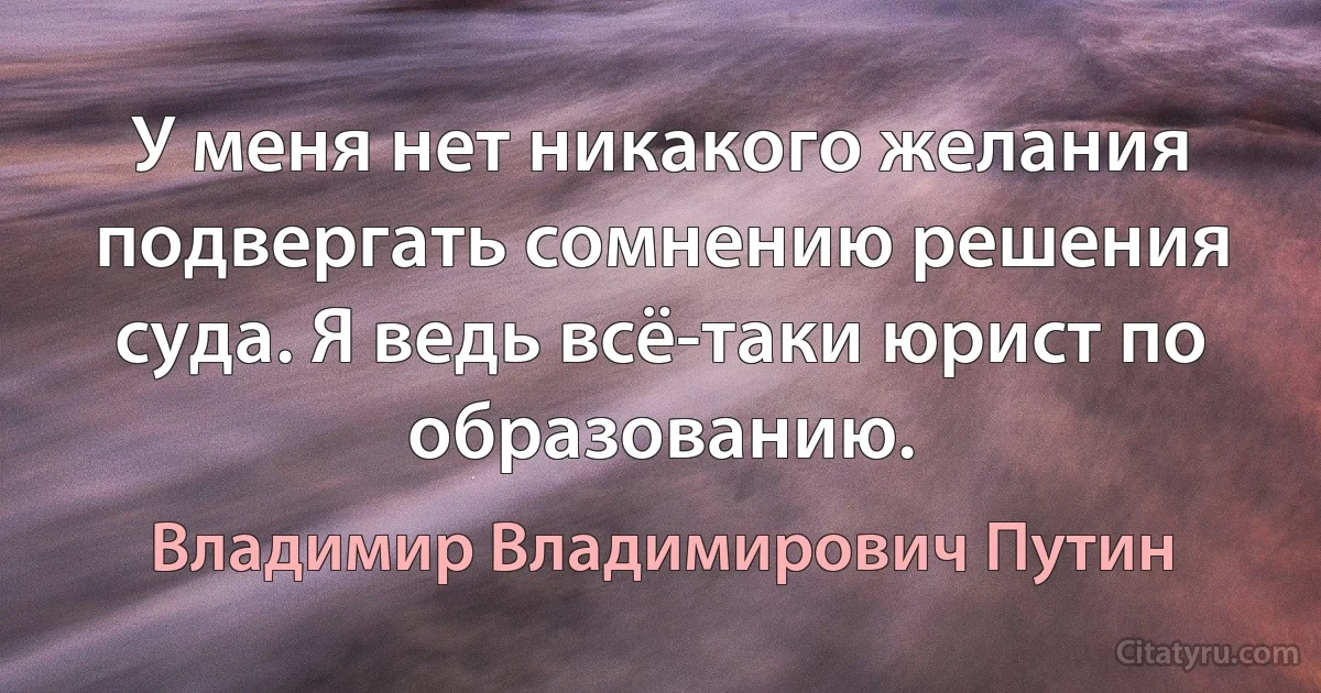 У меня нет никакого желания подвергать сомнению решения суда. Я ведь всё-таки юрист по образованию. (Владимир Владимирович Путин)