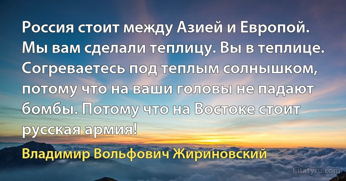 Россия стоит между Азией и Европой. Мы вам сделали теплицу. Вы в теплице. Согреваетесь под теплым солнышком, потому что на ваши головы не падают бомбы. Потому что на Востоке стоит русская армия! (Владимир Вольфович Жириновский)