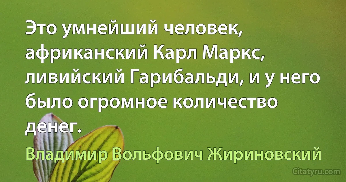 Это умнейший человек, африканский Карл Маркс, ливийский Гарибальди, и у него было огромное количество денег. (Владимир Вольфович Жириновский)