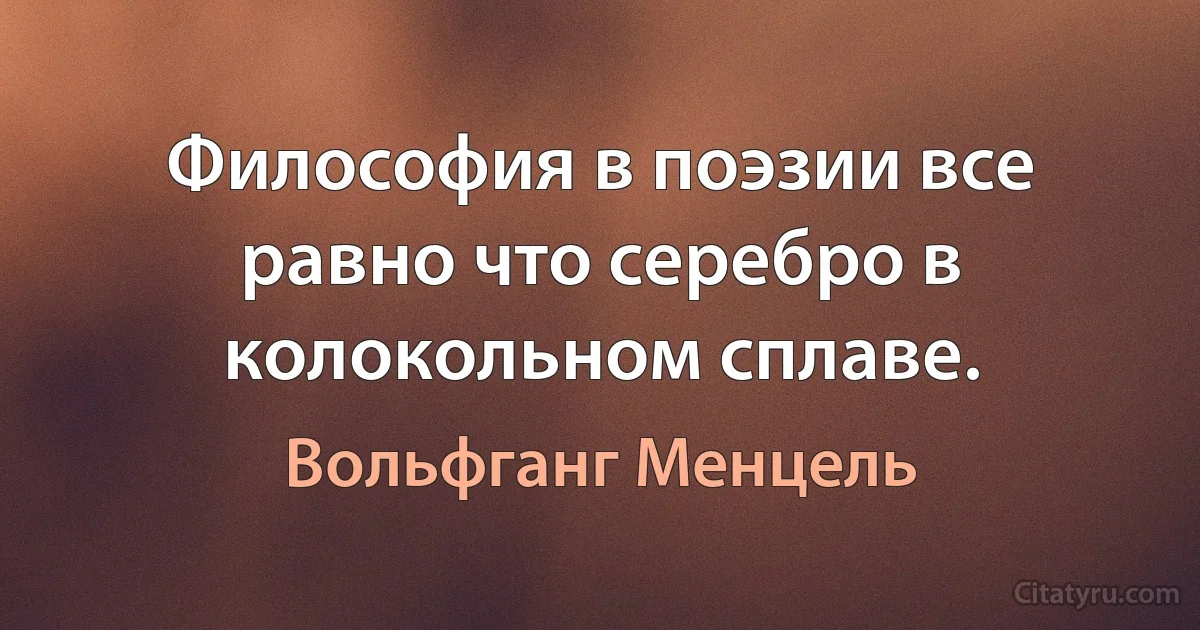 Философия в поэзии все равно что серебро в колокольном сплаве. (Вольфганг Менцель)