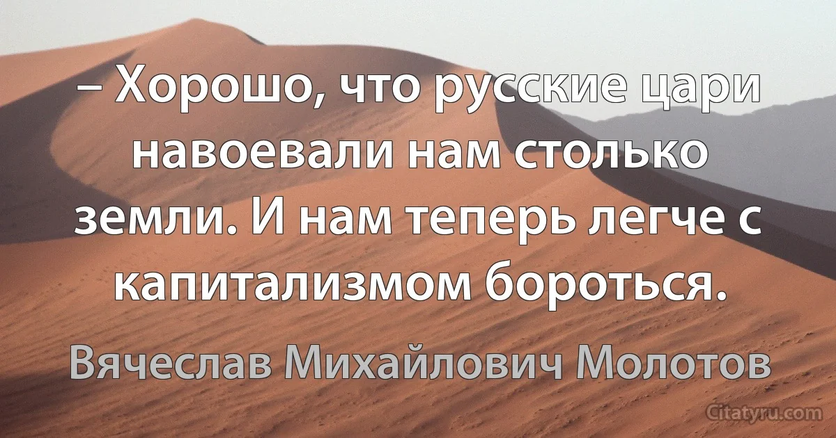 – Хорошо, что русские цари навоевали нам столько земли. И нам теперь легче с капитализмом бороться. (Вячеслав Михайлович Молотов)