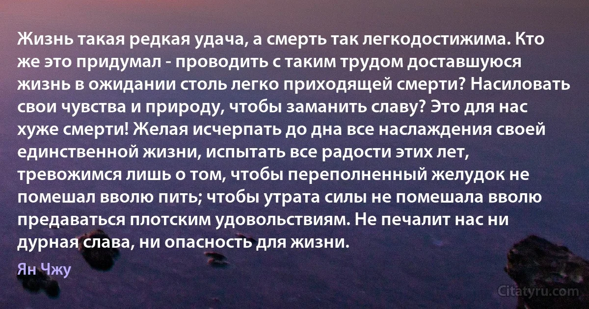 Жизнь такая редкая удача, а смерть так легкодостижима. Кто же это придумал - проводить с таким трудом доставшуюся жизнь в ожидании столь легко приходящей смерти? Насиловать свои чувства и природу, чтобы заманить славу? Это для нас хуже смерти! Желая исчерпать до дна все наслаждения своей единственной жизни, испытать все радости этих лет, тревожимся лишь о том, чтобы переполненный желудок не помешал вволю пить; чтобы утрата силы не помешала вволю предаваться плотским удовольствиям. Не печалит нас ни дурная слава, ни опасность для жизни. (Ян Чжу)