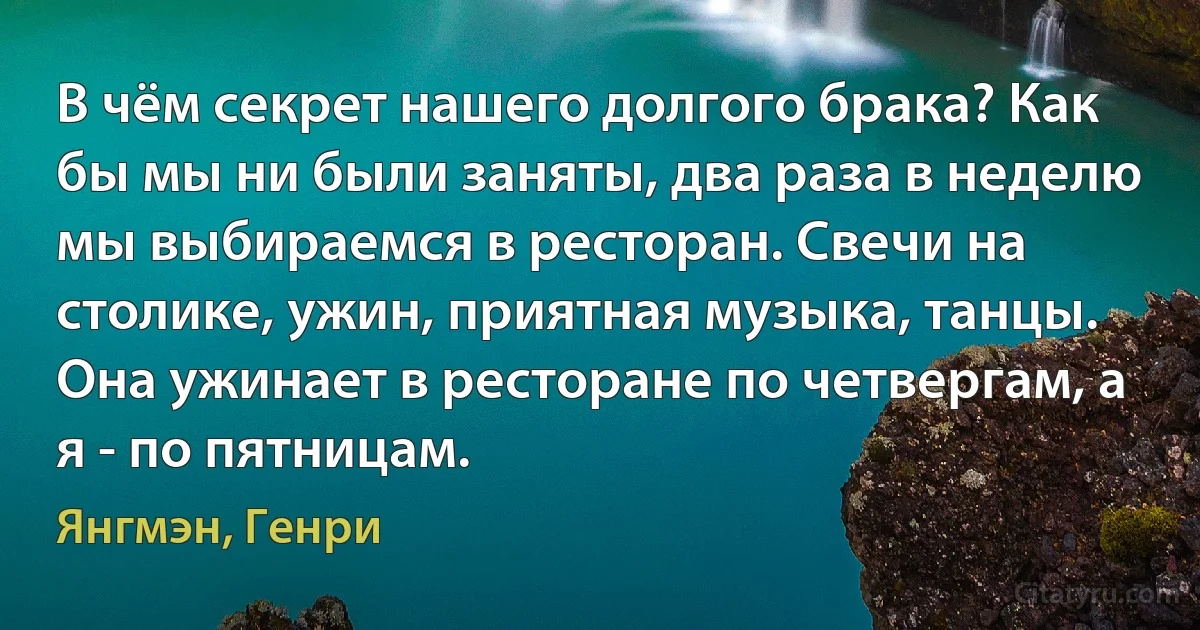 В чём секрет нашего долгого брака? Как бы мы ни были заняты, два раза в неделю мы выбираемся в ресторан. Свечи на столике, ужин, приятная музыка, танцы. Она ужинает в ресторане по четвергам, а я - по пятницам. (Янгмэн, Генри)