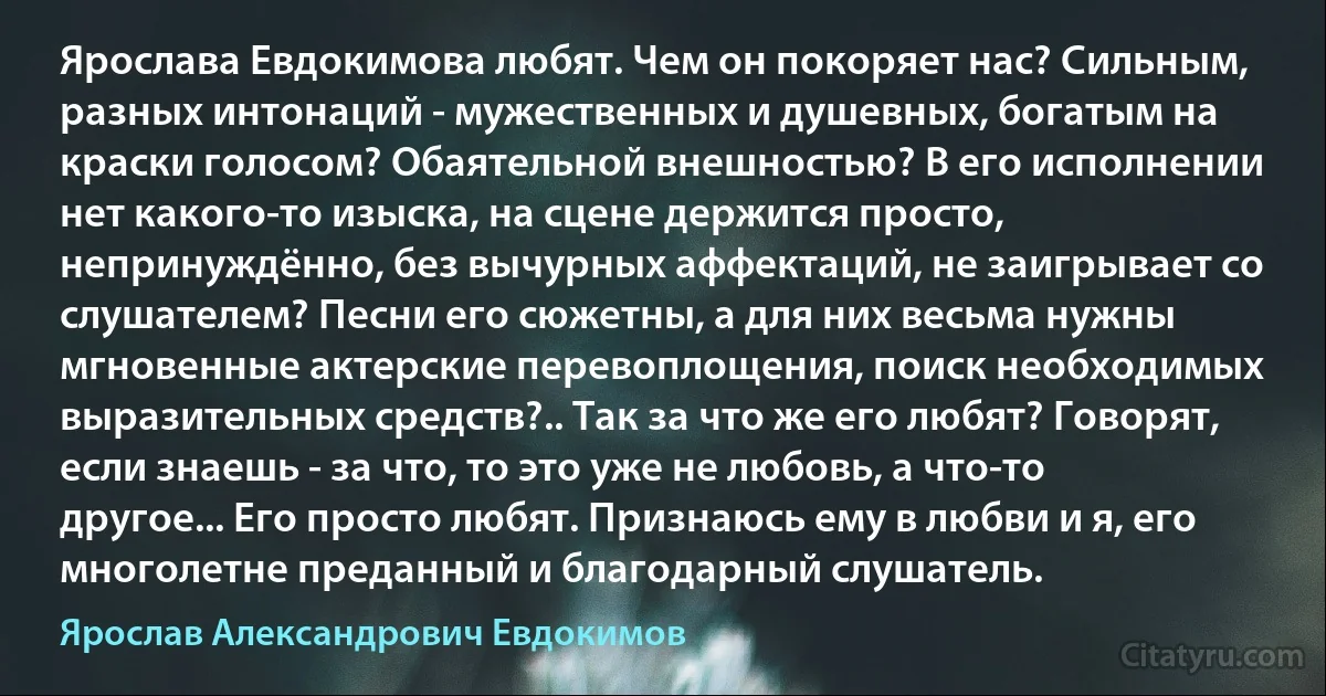 Ярослава Евдокимова любят. Чем он покоряет нас? Сильным, разных интонаций - мужественных и душевных, богатым на краски голосом? Обаятельной внешностью? В его исполнении нет какого-то изыска, на сцене держится просто, непринуждённо, без вычурных аффектаций, не заигрывает со слушателем? Песни его сюжетны, а для них весьма нужны мгновенные актерские перевоплощения, поиск необходимых выразительных средств?.. Так за что же его любят? Говорят, если знаешь - за что, то это уже не любовь, а что-то другое... Его просто любят. Признаюсь ему в любви и я, его многолетне преданный и благодарный слушатель. (Ярослав Александрович Евдокимов)