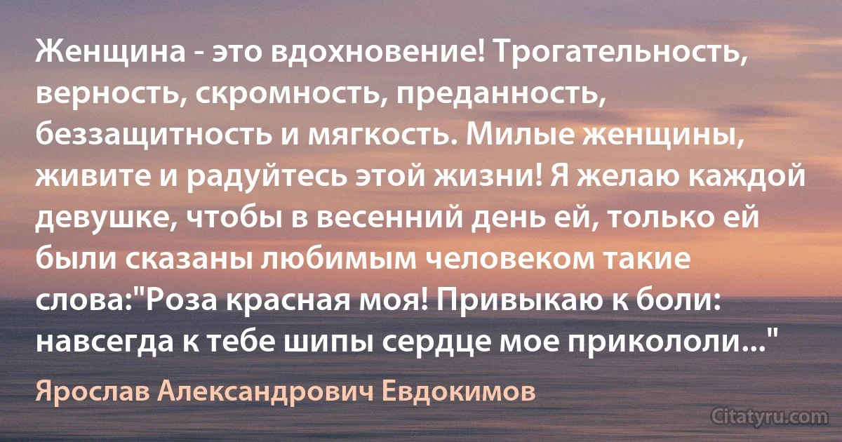 Женщина - это вдохновение! Трогательность, верность, скромность, преданность, беззащитность и мягкость. Милые женщины, живите и радуйтесь этой жизни! Я желаю каждой девушке, чтобы в весенний день ей, только ей были сказаны любимым человеком такие слова:"Роза красная моя! Привыкаю к боли: навсегда к тебе шипы сердце мое прикололи..." (Ярослав Александрович Евдокимов)