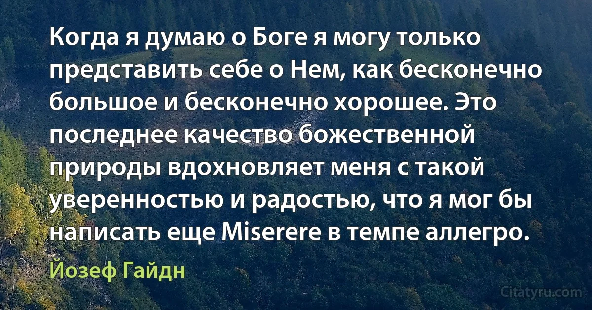 Когда я думаю о Боге я могу только представить себе о Нем, как бесконечно большое и бесконечно хорошее. Это последнее качество божественной природы вдохновляет меня с такой уверенностью и радостью, что я мог бы написать еще Miserere в темпе аллегро. (Йозеф Гайдн)