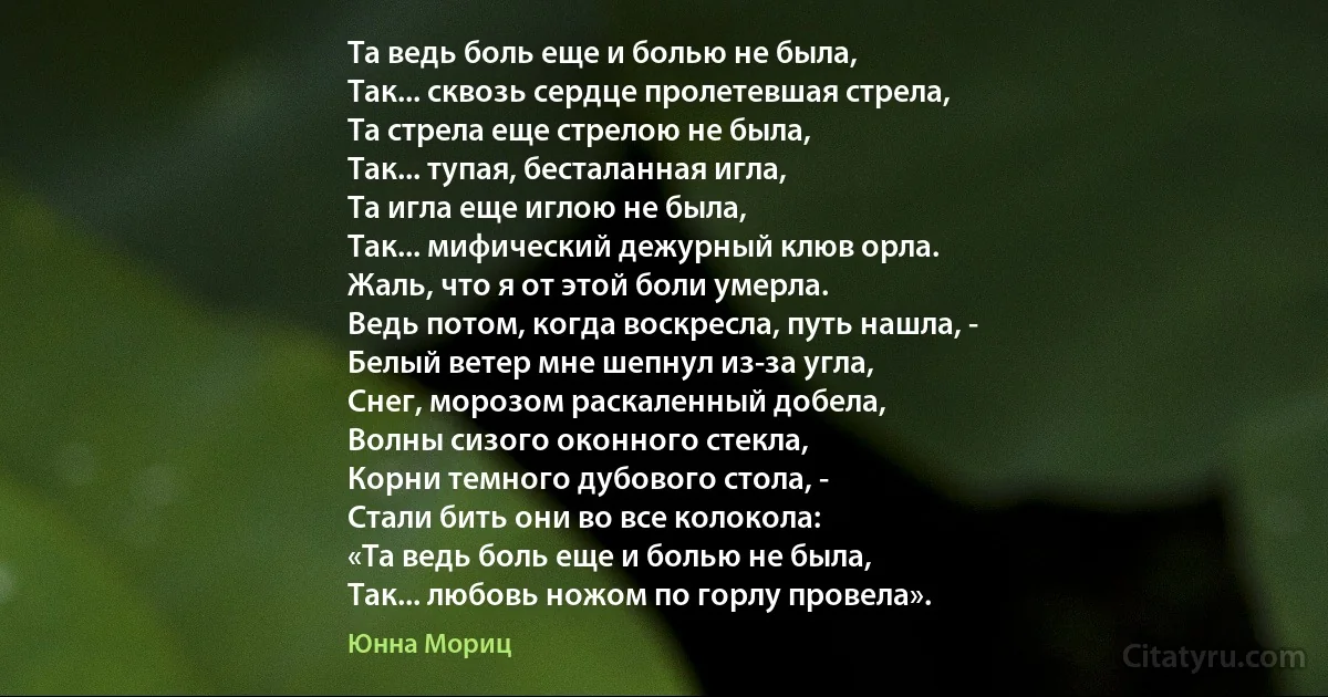 Та ведь боль еще и болью не была,
Так... сквозь сердце пролетевшая стрела,
Та стрела еще стрелою не была,
Так... тупая, бесталанная игла,
Та игла еще иглою не была,
Так... мифический дежурный клюв орла.
Жаль, что я от этой боли умерла.
Ведь потом, когда воскресла, путь нашла, -
Белый ветер мне шепнул из-за угла,
Снег, морозом раскаленный добела,
Волны сизого оконного стекла,
Корни темного дубового стола, -
Стали бить они во все колокола:
«Та ведь боль еще и болью не была,
Так... любовь ножом по горлу провела». (Юнна Мориц)