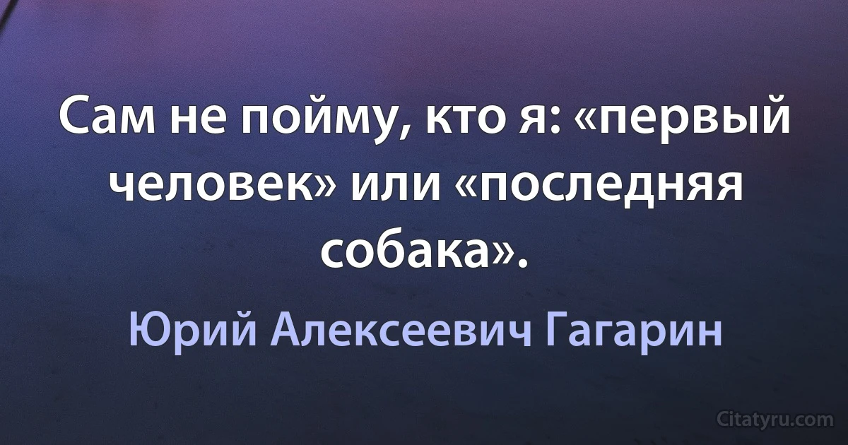 Сам не пойму, кто я: «первый человек» или «последняя собака». (Юрий Алексеевич Гагарин)