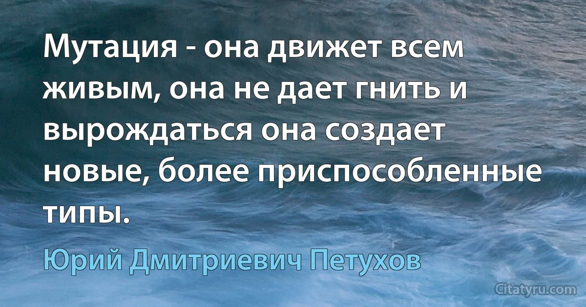 Мутация - она движет всем живым, она не дает гнить и вырождаться она создает новые, более приспособленные типы. (Юрий Дмитриевич Петухов)