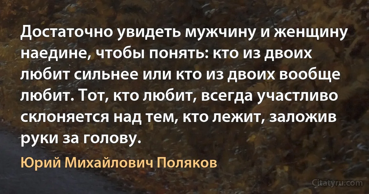 Достаточно увидеть мужчину и женщину наедине, чтобы понять: кто из двоих любит сильнее или кто из двоих вообще любит. Тот, кто любит, всегда участливо склоняется над тем, кто лежит, заложив руки за голову. (Юрий Михайлович Поляков)