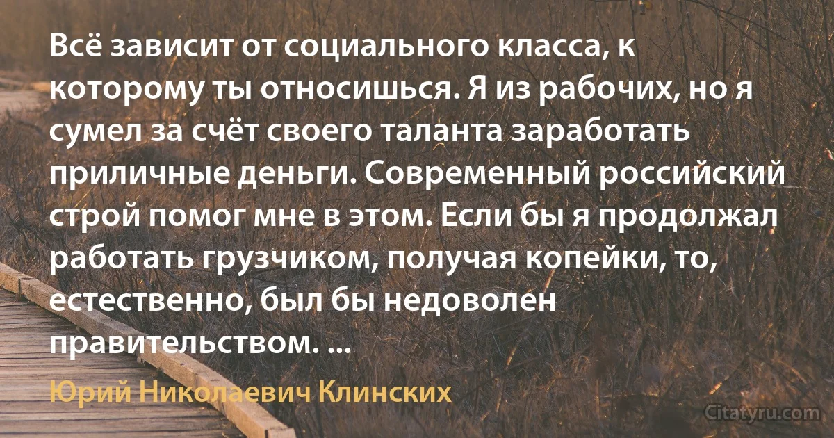 Всё зависит от социального класса, к которому ты относишься. Я из рабочих, но я сумел за счёт своего таланта заработать приличные деньги. Современный российский строй помог мне в этом. Если бы я продолжал работать грузчиком, получая копейки, то, естественно, был бы недоволен правительством. ... (Юрий Николаевич Клинских)