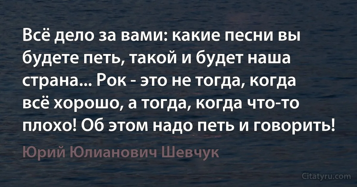 Всё дело за вами: какие песни вы будете петь, такой и будет наша страна... Рок - это не тогда, когда всё хорошо, а тогда, когда что-то плохо! Об этом надо петь и говорить! (Юрий Юлианович Шевчук)