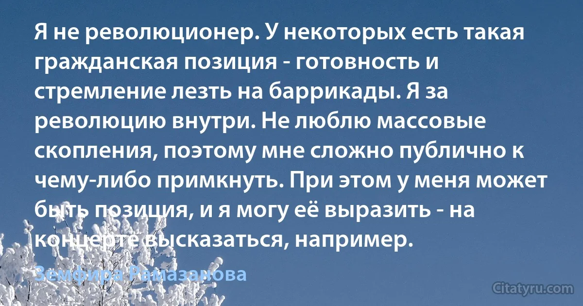 Я не революционер. У некоторых есть такая гражданская позиция - готовность и стремление лезть на баррикады. Я за революцию внутри. Не люблю массовые скопления, поэтому мне сложно публично к чему-либо примкнуть. При этом у меня может быть позиция, и я могу её выразить - на концерте высказаться, например. (Земфира Рамазанова)