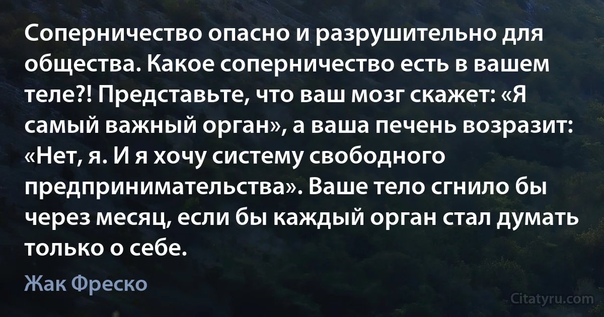 Соперничество опасно и разрушительно для общества. Какое соперничество есть в вашем теле?! Представьте, что ваш мозг скажет: «Я самый важный орган», а ваша печень возразит: «Нет, я. И я хочу систему свободного предпринимательства». Ваше тело сгнило бы через месяц, если бы каждый орган стал думать только о себе. (Жак Фреско)