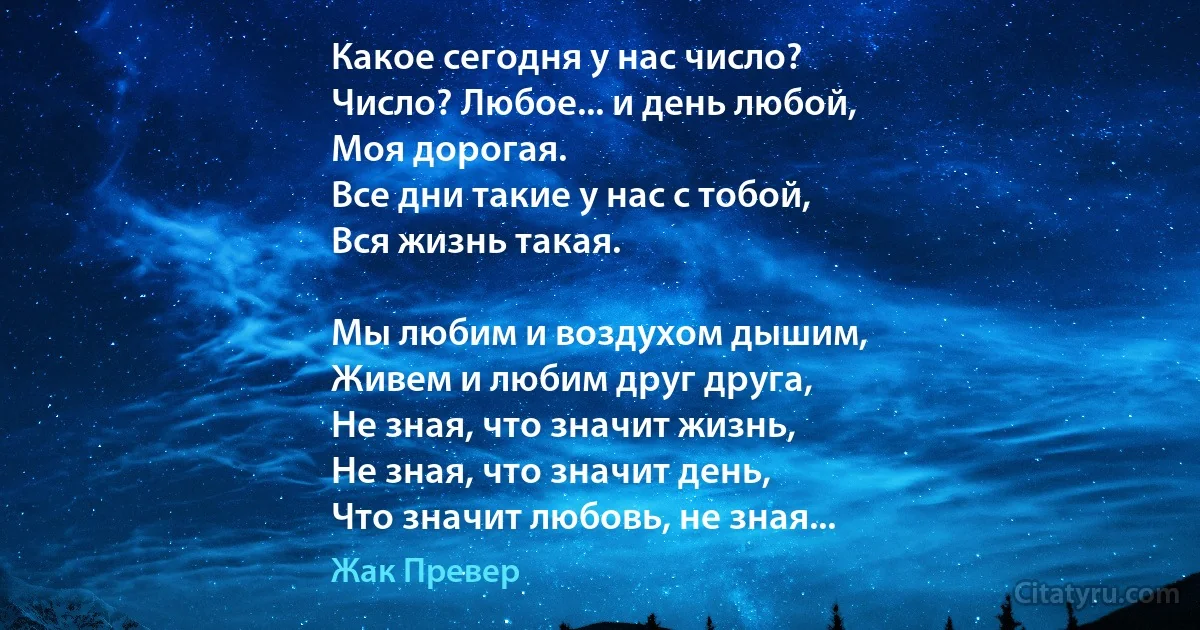 Какое сегодня у нас число? 
Число? Любое... и день любой, 
Моя дорогая.
Все дни такие у нас с тобой, 
Вся жизнь такая.

Мы любим и воздухом дышим, 
Живем и любим друг друга, 
Не зная, что значит жизнь, 
Не зная, что значит день, 
Что значит любовь, не зная... (Жак Превер)