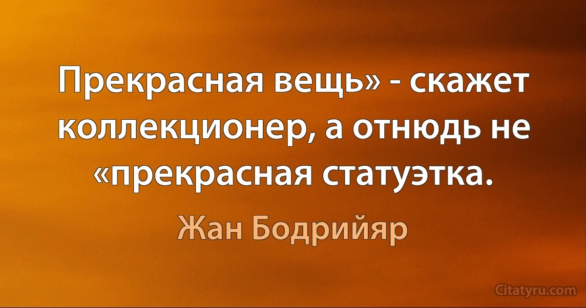 Прекрасная вещь» - скажет коллекционер, а отнюдь не «прекрасная статуэтка. (Жан Бодрийяр)