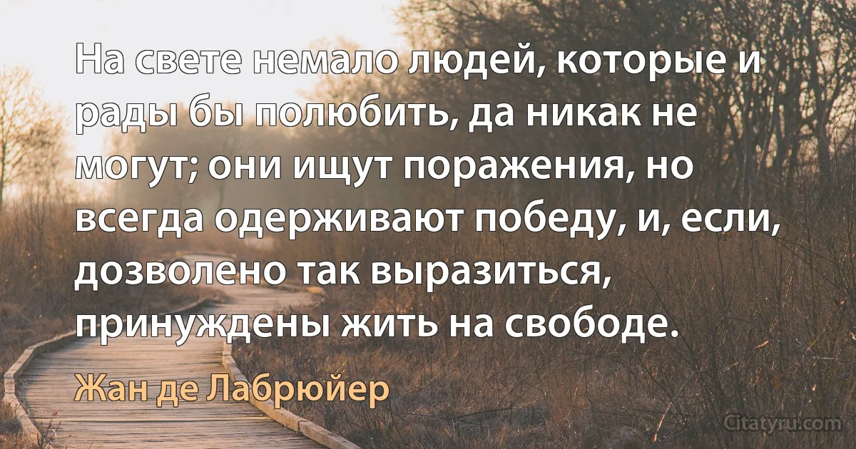 На свете немало людей, которые и рады бы полюбить, да никак не могут; они ищут поражения, но всегда одерживают победу, и, если, дозволено так выразиться, принуждены жить на свободе. (Жан де Лабрюйер)