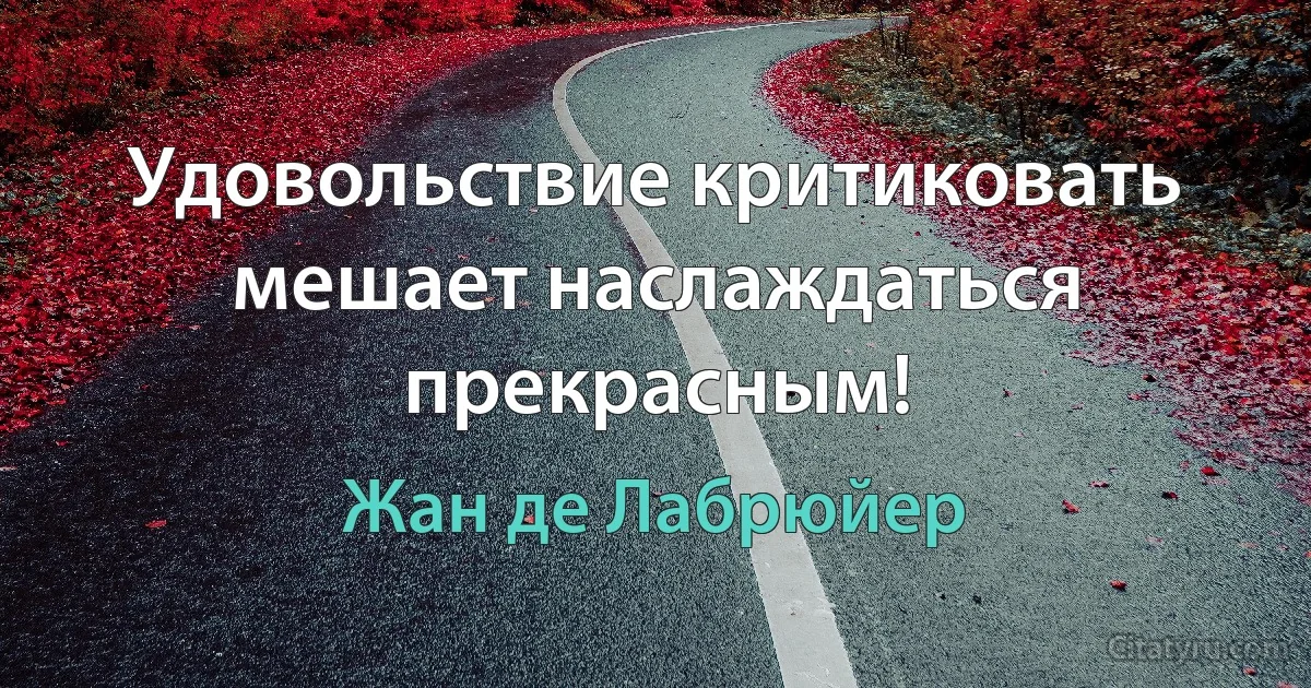 Удовольствие критиковать мешает наслаждаться прекрасным! (Жан де Лабрюйер)