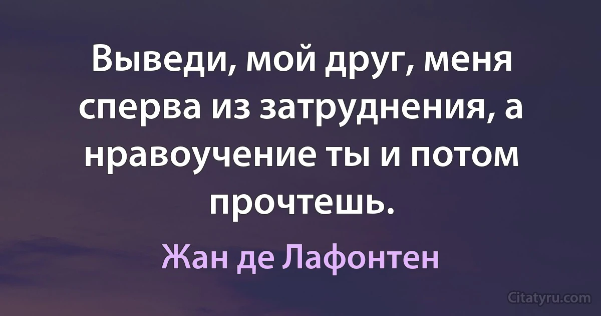 Выведи, мой друг, меня сперва из затруднения, а нравоучение ты и потом прочтешь. (Жан де Лафонтен)