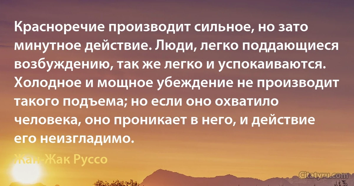 Красноречие производит сильное, но зато минутное действие. Люди, легко поддающиеся возбуждению, так же легко и успокаиваются. Холодное и мощное убеждение не производит такого подъема; но если оно охватило человека, оно проникает в него, и действие его неизгладимо. (Жан-Жак Руссо)