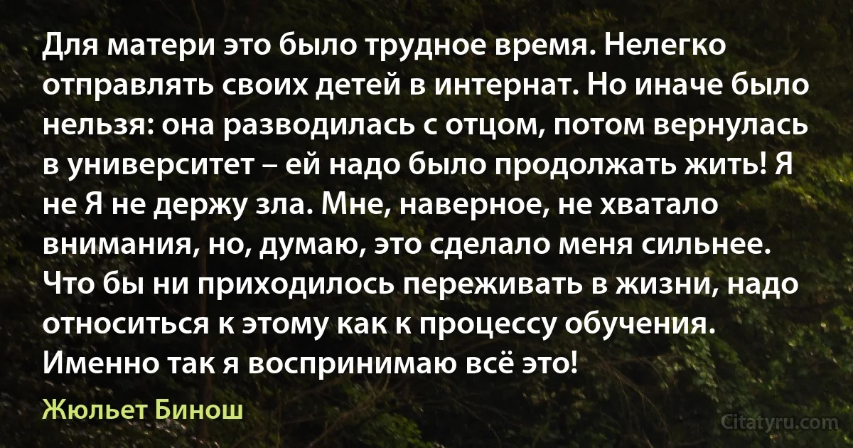 Для матери это было трудное время. Нелегко отправлять своих детей в интернат. Но иначе было нельзя: она разводилась с отцом, потом вернулась в университет – ей надо было продолжать жить! Я не Я не держу зла. Мне, наверное, не хватало внимания, но, думаю, это сделало меня сильнее. Что бы ни приходилось переживать в жизни, надо относиться к этому как к процессу обучения. Именно так я воспринимаю всё это! (Жюльет Бинош)