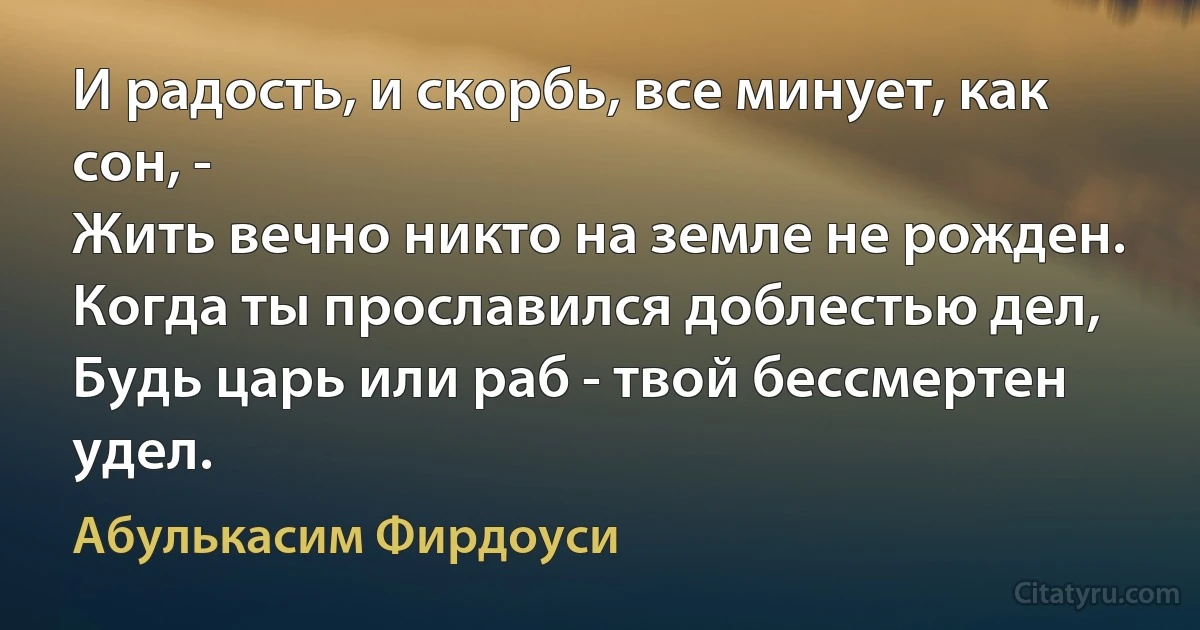 И радость, и скорбь, все минует, как сон, -
Жить вечно никто на земле не рожден.
Когда ты прославился доблестью дел,
Будь царь или раб - твой бессмертен удел. (Абулькасим Фирдоуси)