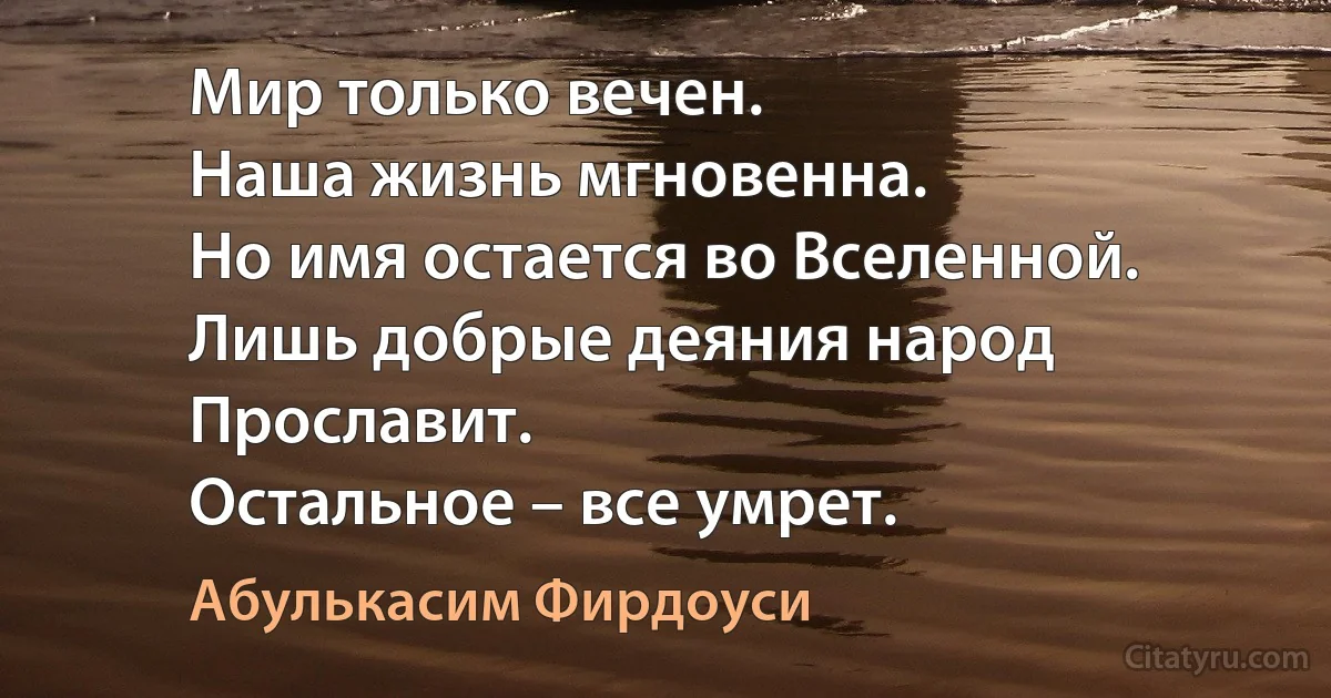 Мир только вечен.
Наша жизнь мгновенна.
Но имя остается во Вселенной.
Лишь добрые деяния народ
Прославит.
Остальное – все умрет. (Абулькасим Фирдоуси)