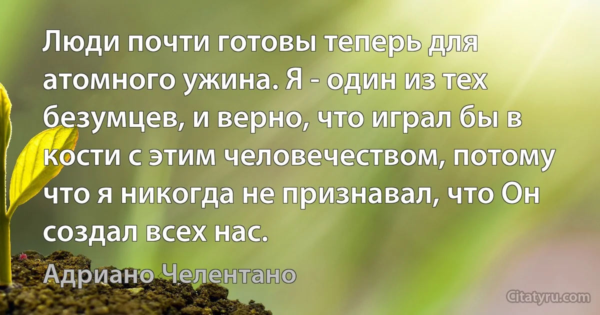 Люди почти готовы теперь для атомного ужина. Я - один из тех безумцев, и верно, что играл бы в кости с этим человечеством, потому что я никогда не признавал, что Он создал всех нас. (Адриано Челентано)