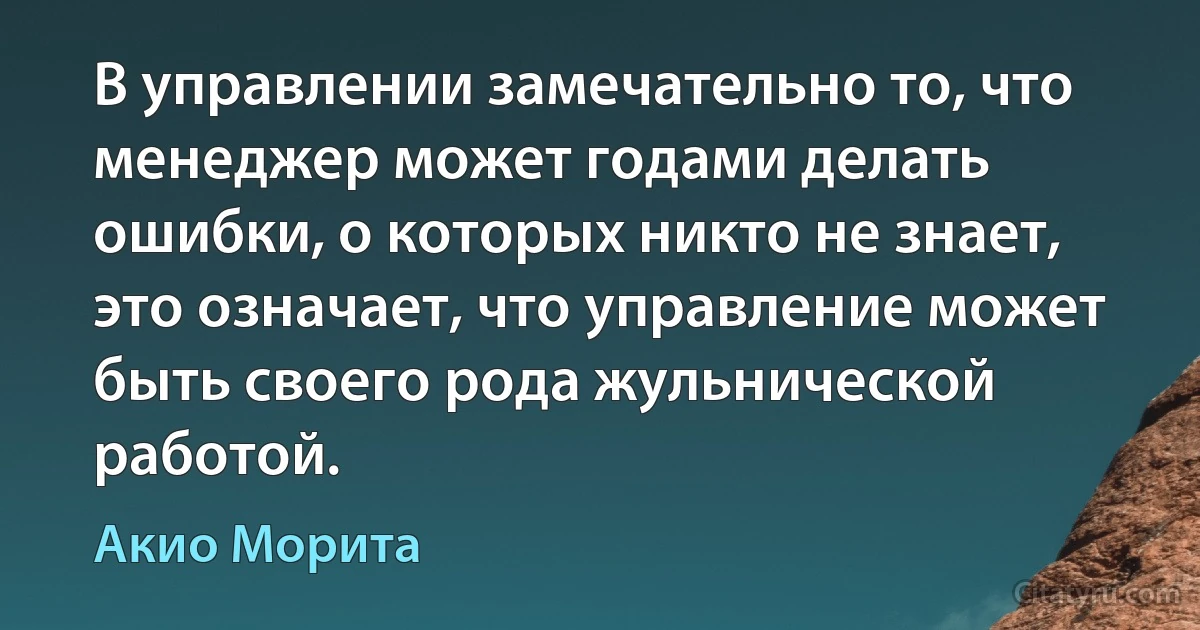 В управлении замечательно то, что менеджер может годами делать ошибки, о которых никто не знает, это означает, что управление может быть своего рода жульнической работой. (Акио Морита)